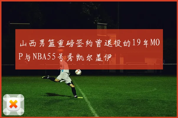 山西男篮重磅签约曾退役的19年MOP与NBA55号秀凯尔盖伊