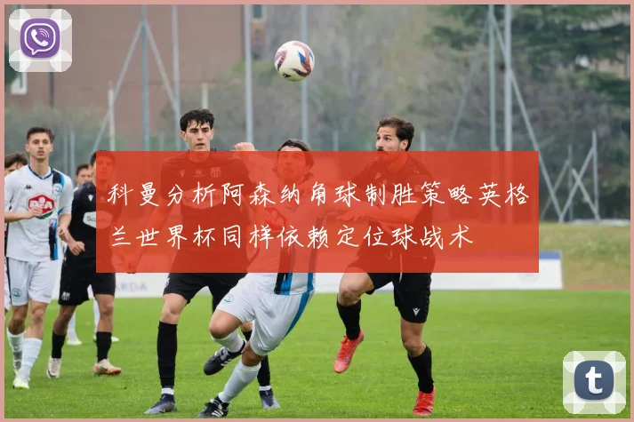 科曼分析阿森纳角球制胜策略英格兰世界杯同样依赖定位球战术