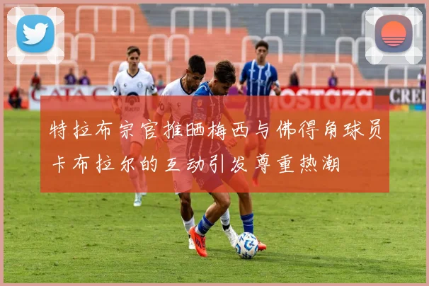 特拉布宗官推晒梅西与佛得角球员卡布拉尔的互动引发尊重热潮