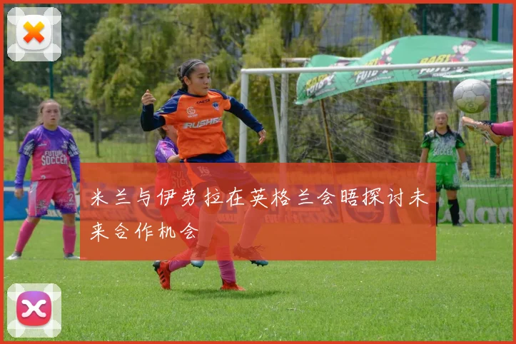 米兰与伊劳拉在英格兰会晤探讨未来合作机会