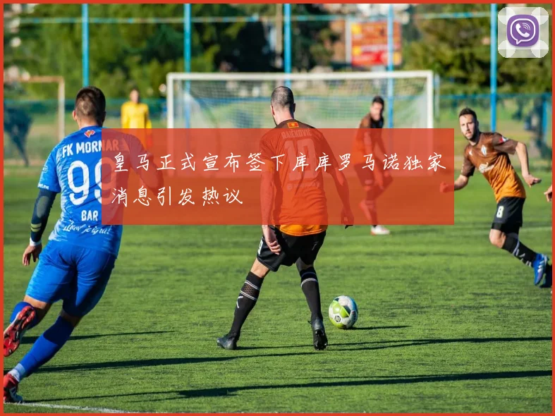 皇马正式宣布签下库库罗马诺独家消息引发热议