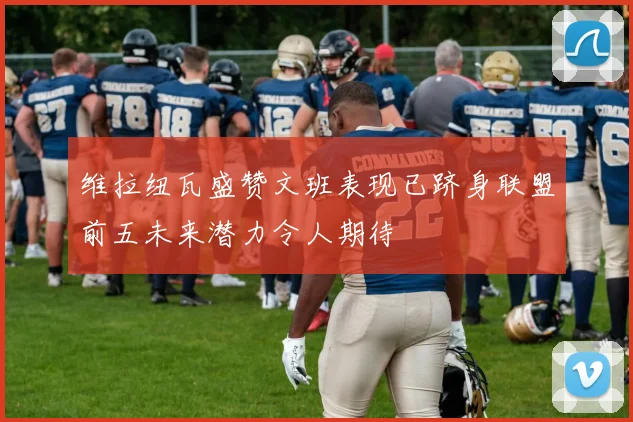 维拉纽瓦盛赞文班表现已跻身联盟前五未来潜力令人期待