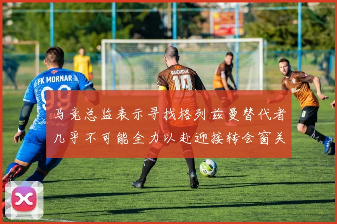 马竞总监表示寻找格列兹曼替代者几乎不可能全力以赴迎接转会窗关闭