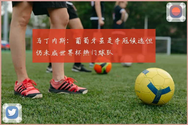 马丁内斯：葡萄牙虽是夺冠候选但仍未成世界杯热门球队