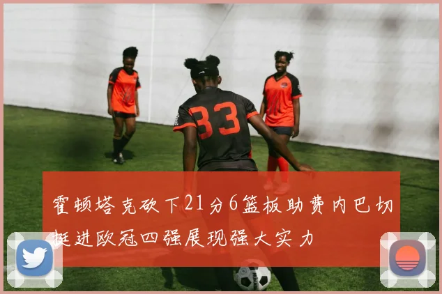 霍顿塔克砍下21分6篮板助费内巴切挺进欧冠四强展现强大实力