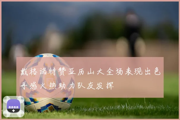 戴格诺特赞亚历山大全场表现出色手感火热助力队友发挥