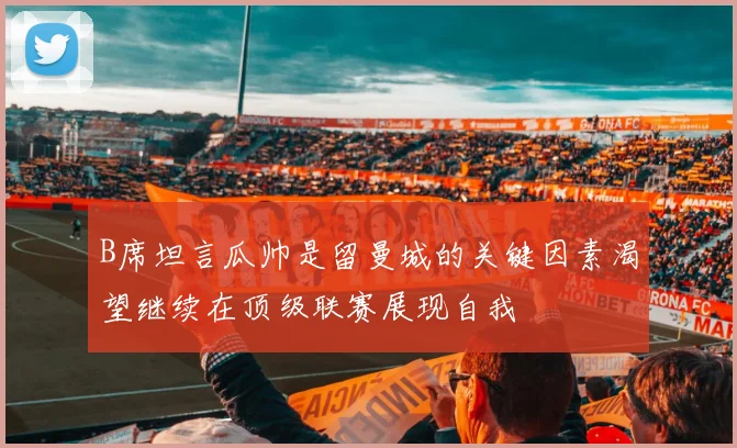 B席坦言瓜帅是留曼城的关键因素渴望继续在顶级联赛展现自我
