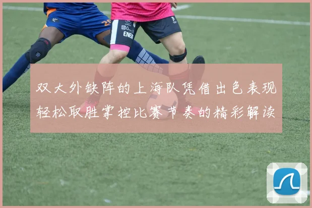 双大外缺阵的上海队凭借出色表现轻松取胜掌控比赛节奏的精彩解读
