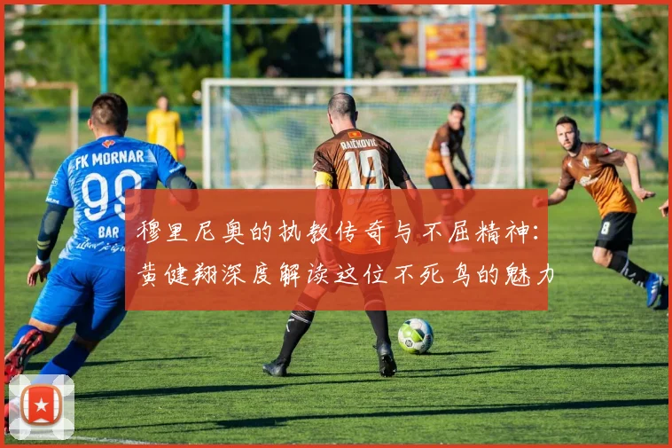 穆里尼奥的执教传奇与不屈精神：黄健翔深度解读这位不死鸟的魅力