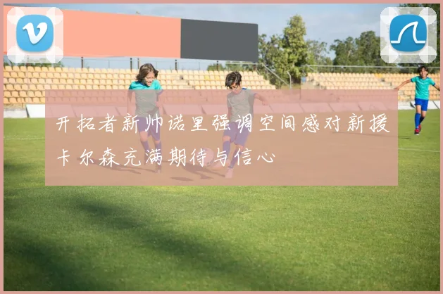 开拓者新帅诺里强调空间感对新援卡尔森充满期待与信心