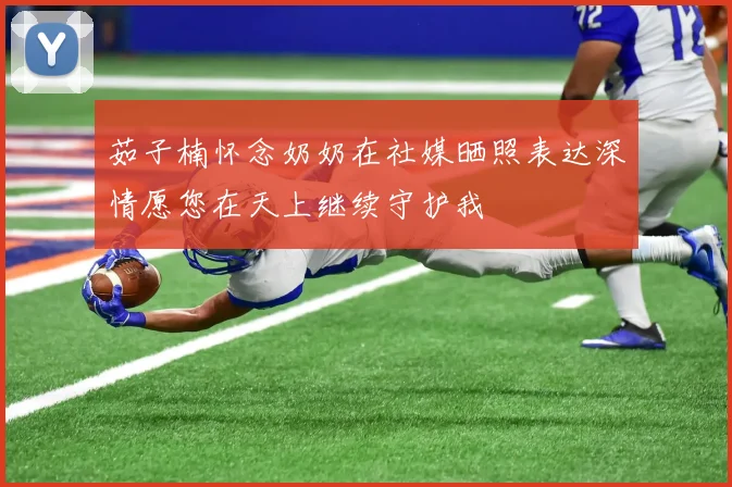 茹子楠怀念奶奶在社媒晒照表达深情愿您在天上继续守护我