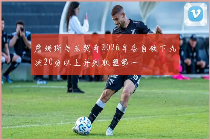 詹姆斯与东契奇2026年各自砍下九次20分以上并列联盟第一