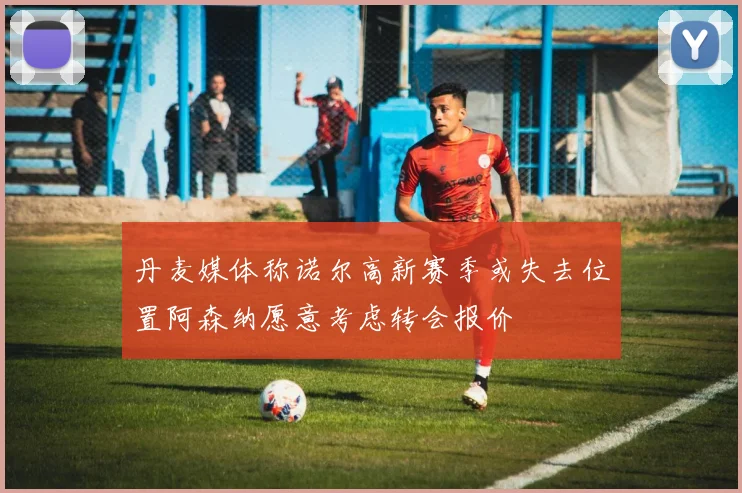 丹麦媒体称诺尔高新赛季或失去位置阿森纳愿意考虑转会报价