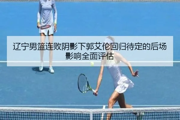 辽宁男篮连败阴影下郭艾伦回归待定的后场影响全面评估